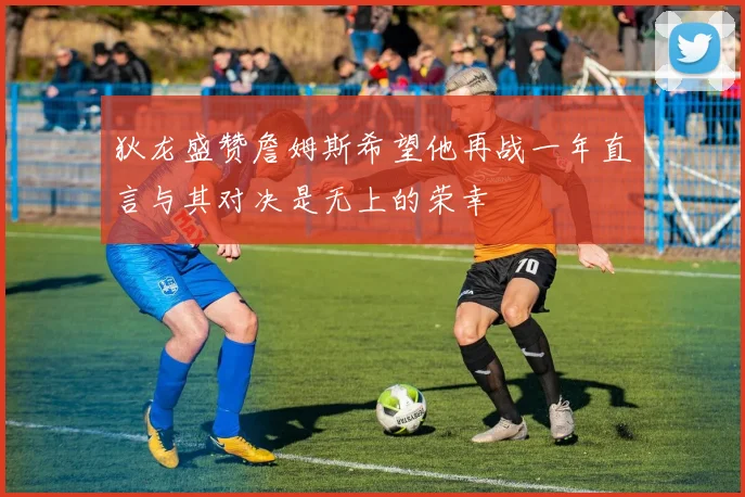 狄龙盛赞詹姆斯希望他再战一年直言与其对决是无上的荣幸