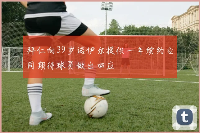 拜仁向39岁诺伊尔提供一年续约合同期待球员做出回应
