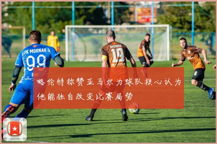 略伦特称赞亚马尔为球队核心认为他能独自改变比赛局势