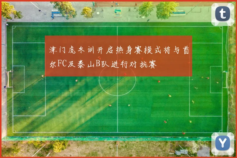 津门虎冬训开启热身赛模式将与首尔FC及泰山B队进行对抗赛