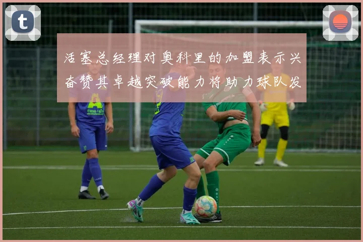 活塞总经理对奥科里的加盟表示兴奋赞其卓越突破能力将助力球队发展