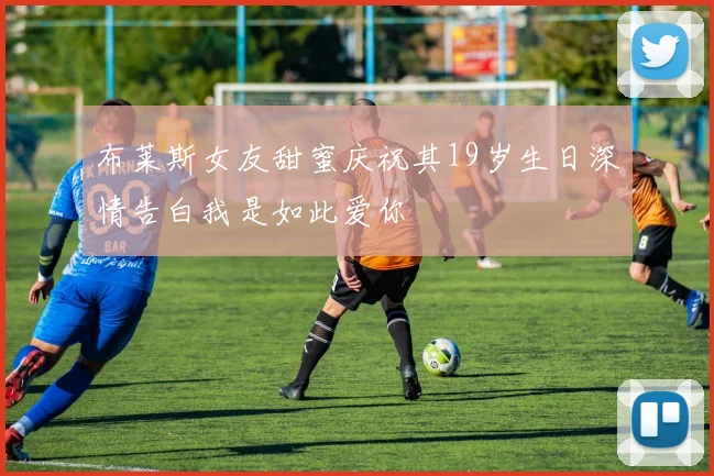 布莱斯女友甜蜜庆祝其19岁生日深情告白我是如此爱你