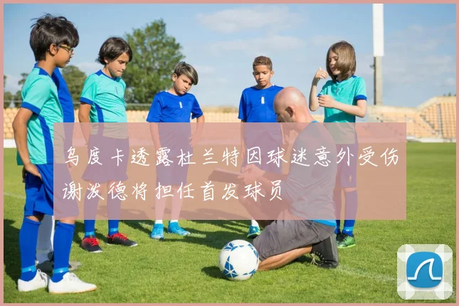 乌度卡透露杜兰特因球迷意外受伤谢泼德将担任首发球员