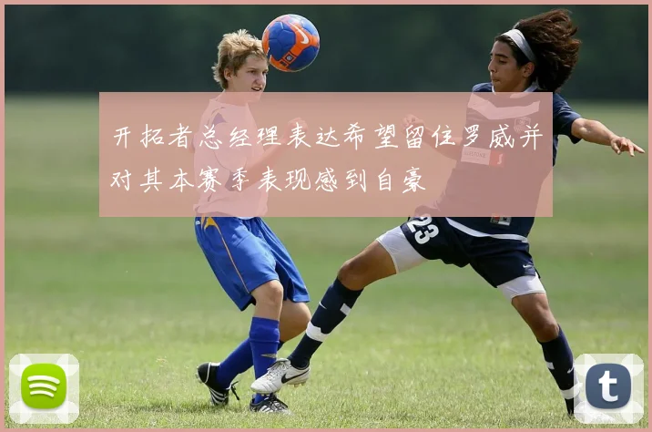 开拓者总经理表达希望留住罗威并对其本赛季表现感到自豪