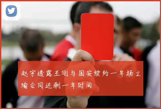 赵宇透露王刚与国安续约一年杨立瑜合同还剩一年时间