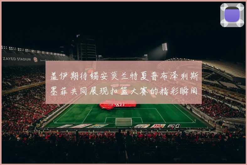 盖伊期待锡安莫兰特夏普布泽利斯墨菲共同展现扣篮大赛的精彩瞬间