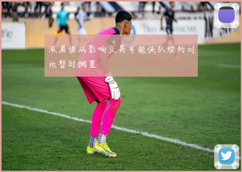 浓眉伤病影响交易可能侠队续约讨论暂时搁置