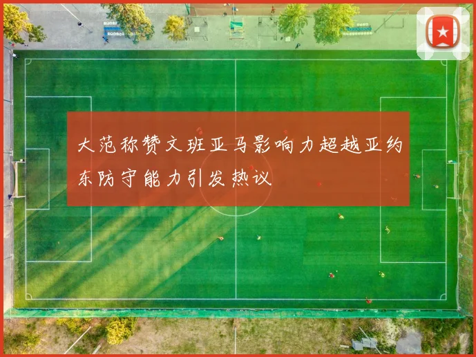 大范称赞文班亚马影响力超越亚约东防守能力引发热议
