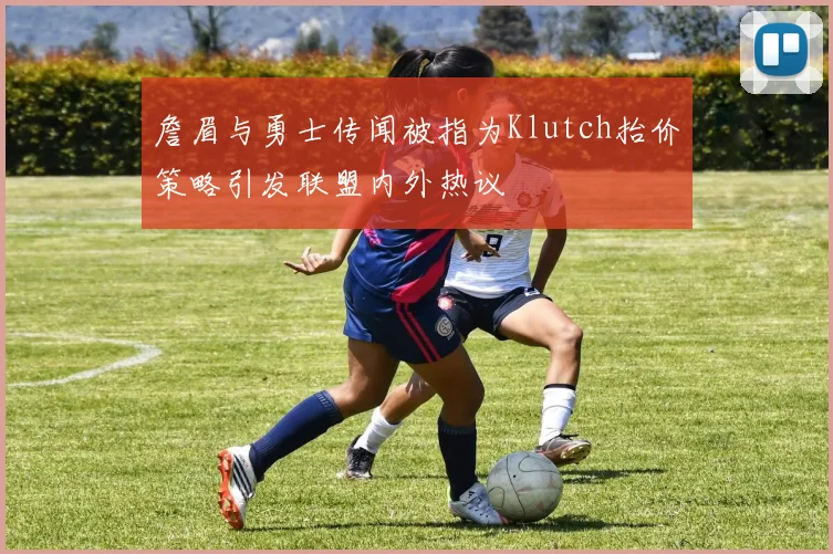 詹眉与勇士传闻被指为Klutch抬价策略引发联盟内外热议