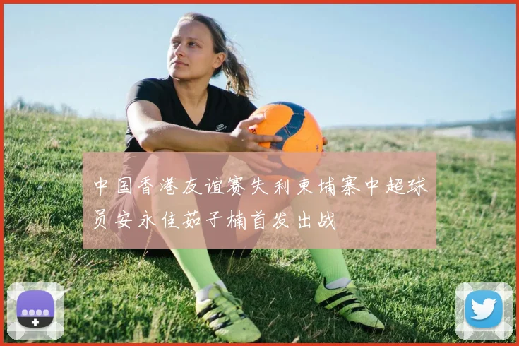 中国香港友谊赛失利柬埔寨中超球员安永佳茹子楠首发出战