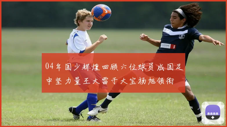 04年国少辉煌回顾六位球员成国足中坚力量王大雷于大宝杨旭领衔