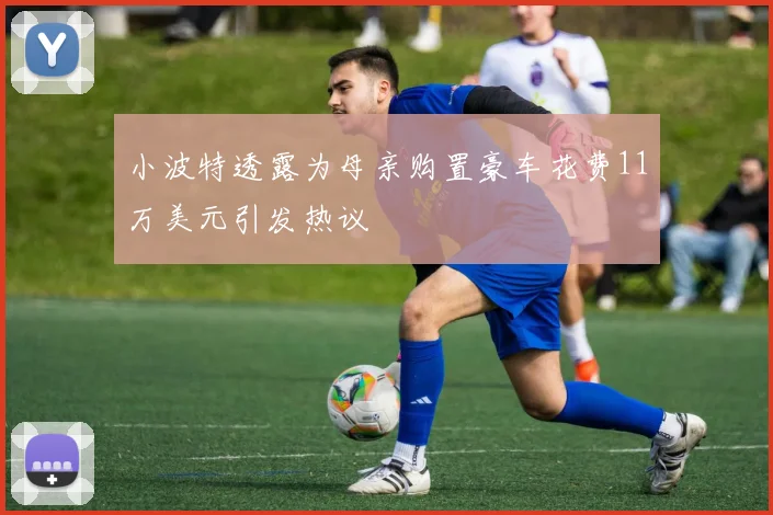 小波特透露为母亲购置豪车花费11万美元引发热议