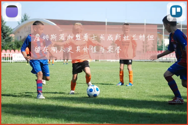 詹姆斯若加盟勇士或成新杜兰特但留在湖人更具价值与荣誉