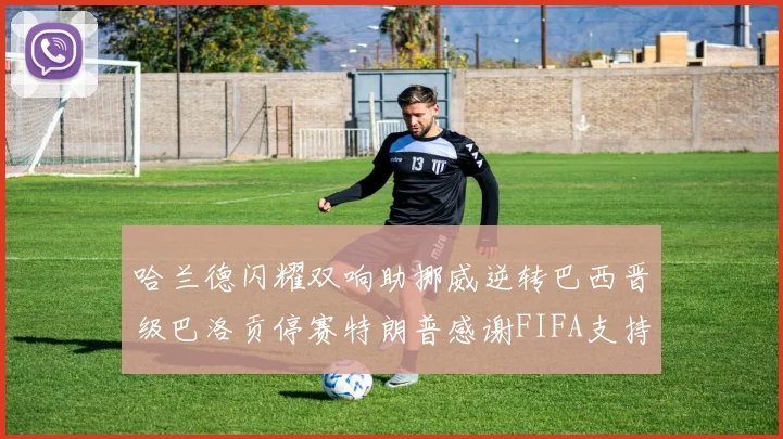 哈兰德闪耀双响助挪威逆转巴西晋级巴洛贡停赛特朗普感谢FIFA支持
