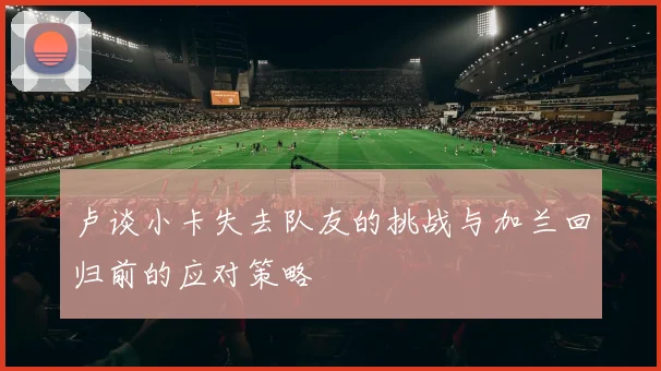 卢谈小卡失去队友的挑战与加兰回归前的应对策略