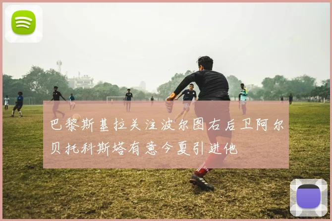 巴黎斯基拉关注波尔图右后卫阿尔贝托科斯塔有意今夏引进他