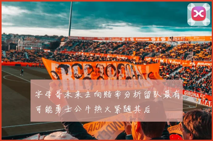 字母哥未来去向赔率分析留队最有可能勇士公牛热火紧随其后