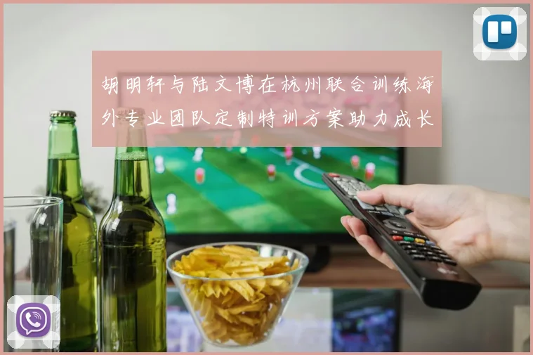 胡明轩与陆文博在杭州联合训练海外专业团队定制特训方案助力成长